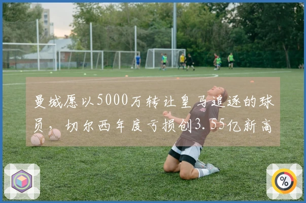 曼城愿以5000万转让皇马追逐的球员，切尔西年度亏损创3.55亿新高！