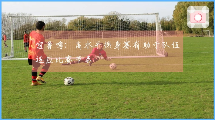 宫鲁鸣：高水平热身赛有助于队伍适应比赛节奏