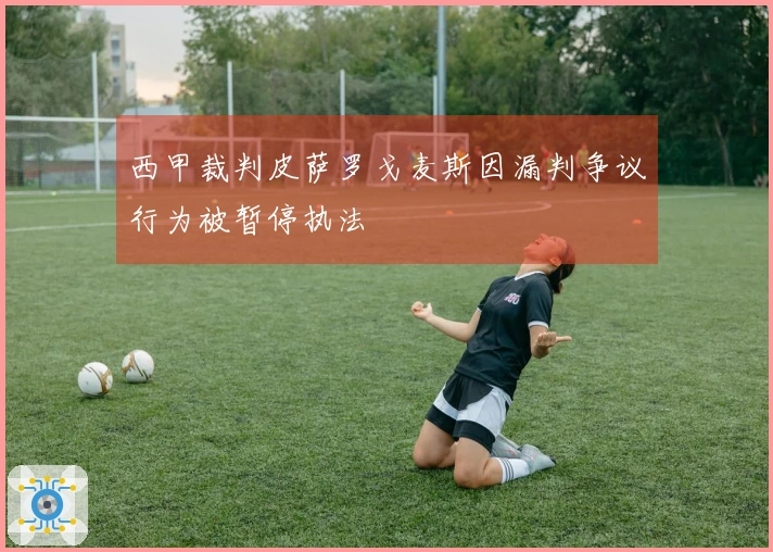 西甲裁判皮萨罗戈麦斯因漏判争议行为被暂停执法