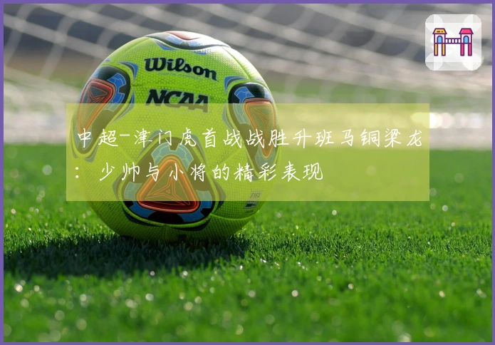 中超-津门虎首战战胜升班马铜梁龙：少帅与小将的精彩表现