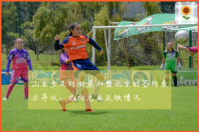 山东女足对刘晨加盟北京的签约表示异议，已向总局反映情况