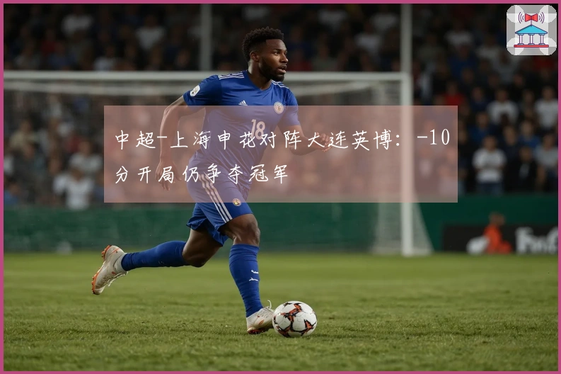 中超-上海申花对阵大连英博：-10分开局仍争夺冠军