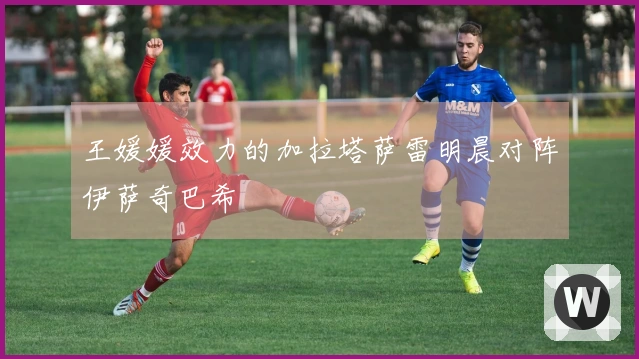 王媛媛效力的加拉塔萨雷明晨对阵伊萨奇巴希