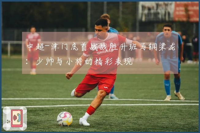 中超-津门虎首战战胜升班马铜梁龙：少帅与小将的精彩表现