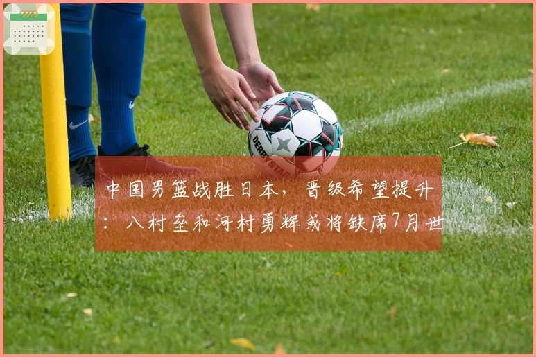 中国男篮战胜日本，晋级希望提升：八村垒和河村勇辉或将缺席7月世预赛