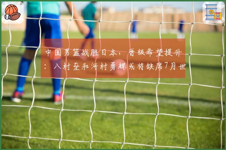 中国男篮战胜日本，晋级希望提升：八村垒和河村勇辉或将缺席7月世预赛