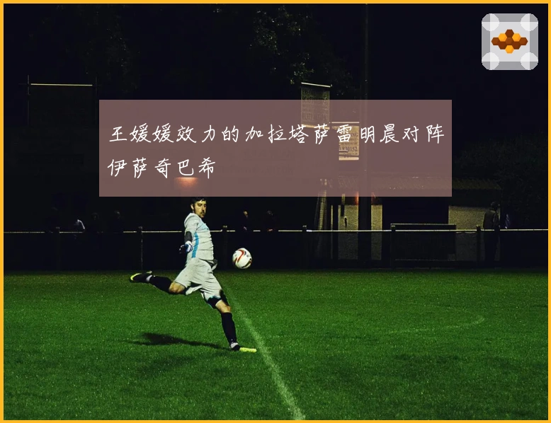 王媛媛效力的加拉塔萨雷明晨对阵伊萨奇巴希