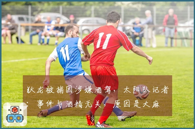 狄龙被捕因涉嫌酒驾，太阳队记者：事件与酒精无关，原因是大麻