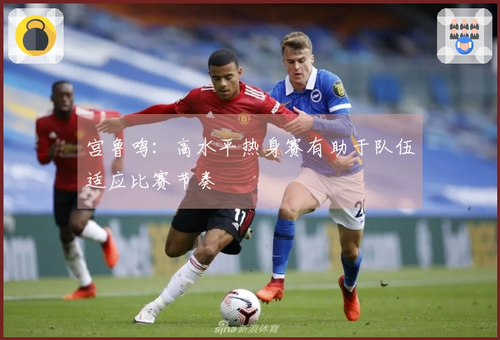 宫鲁鸣：高水平热身赛有助于队伍适应比赛节奏